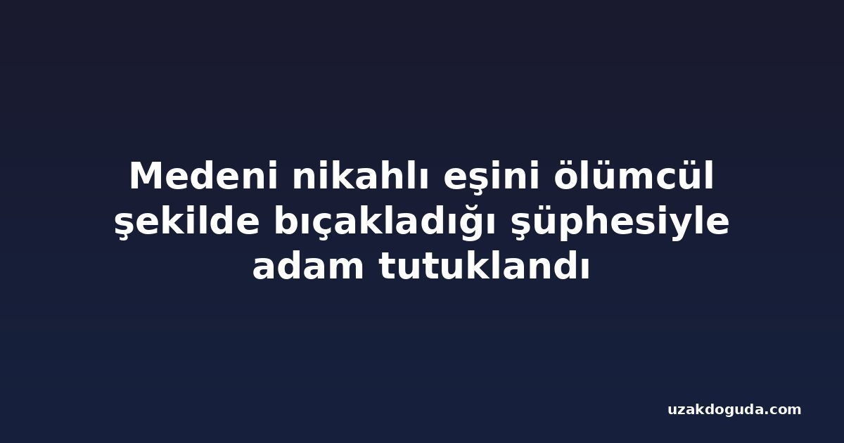 Medeni nikahlı eşini ölümcül şekilde bıçakladığı şüphesiyle adam tutuklandı
