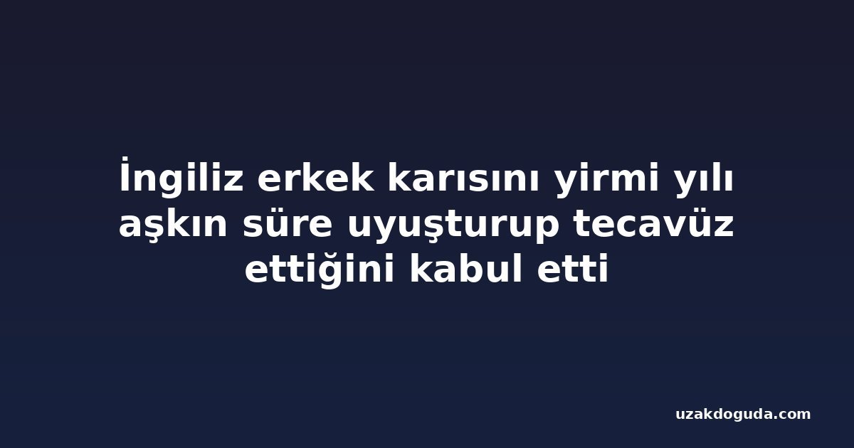İngiliz erkek karısını yirmi yılı aşkın süre uyuşturup tecavüz ettiğini kabul etti