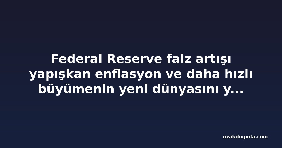 Federal Reserve faiz artışı yapışkan enflasyon ve daha hızlı büyümenin yeni dünyasını yansıtıyor