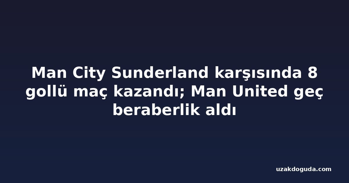 Man City Sunderland karşısında 8 gollü maç kazandı; Man United geç beraberlik aldı
