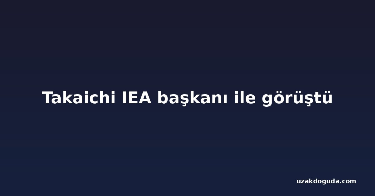 Takaichi IEA başkanı ile görüştü