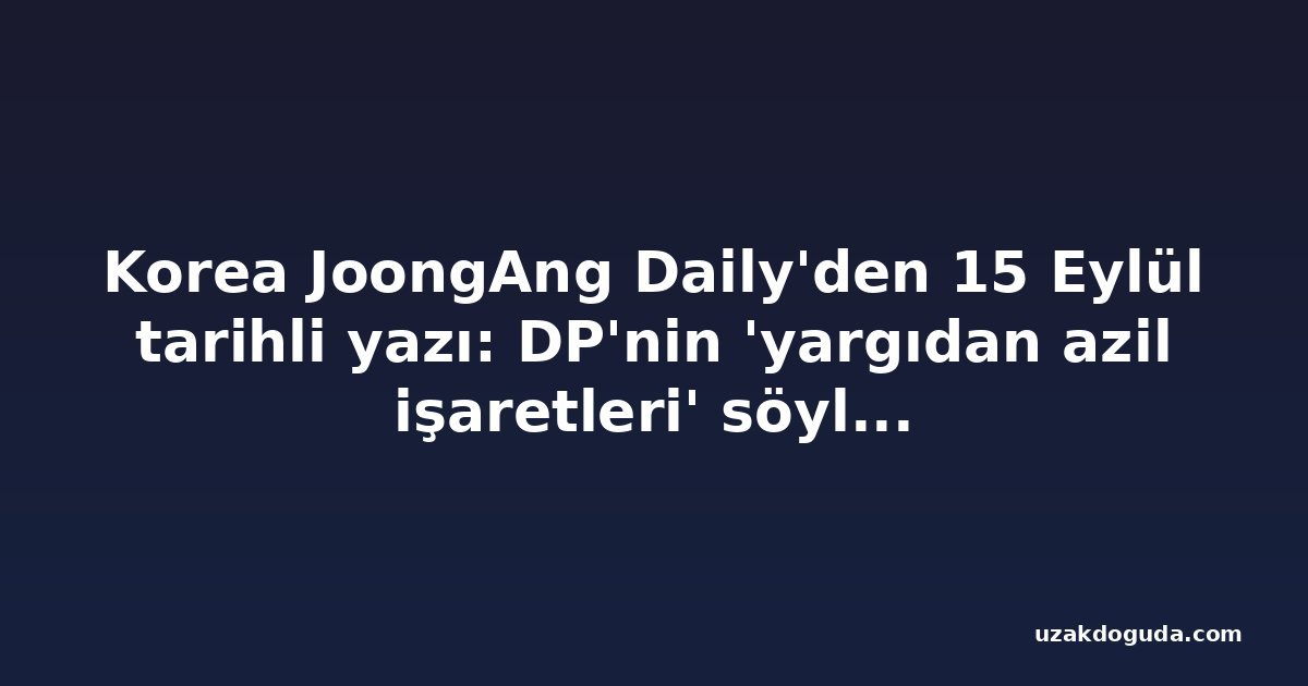Korea JoongAng Daily'den 15 Eylül tarihli yazı: DP'nin 'yargıdan azil işaretleri' söylemi iç çekişmeden ibaret