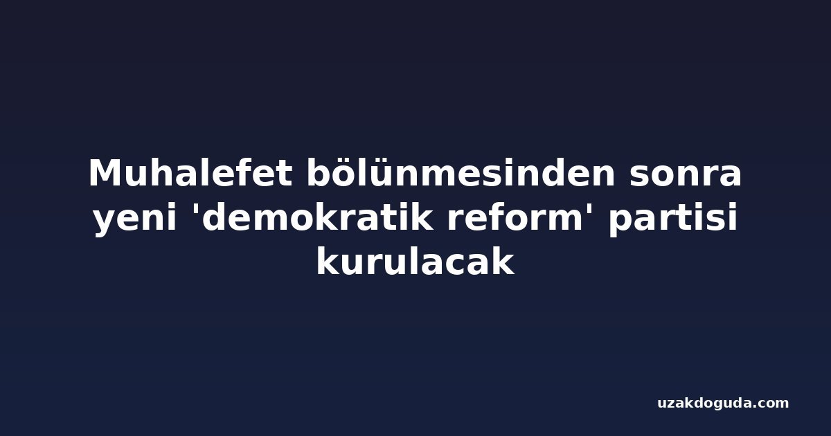 Muhalefet bölünmesinden sonra yeni 'demokratik reform' partisi kurulacak