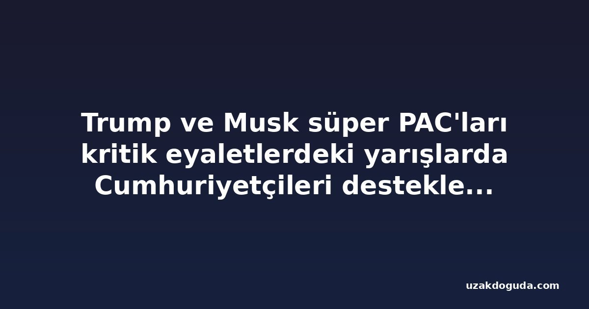 Trump ve Musk süper PAC'ları kritik eyaletlerdeki yarışlarda Cumhuriyetçileri desteklemek için milyonlarca doları devreye soktu