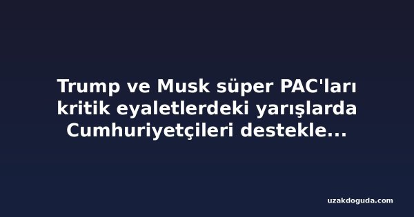 Trump ve Musk süper PAC'ları kritik eyaletlerdeki yarışlarda Cumhuriyetçileri desteklemek için milyonlarca doları devreye soktu