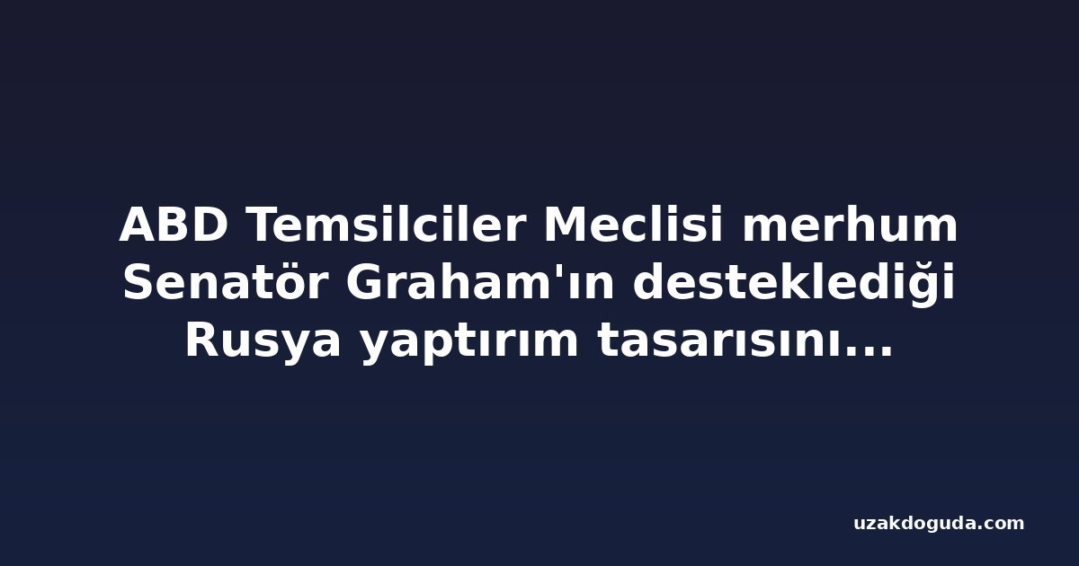 ABD Temsilciler Meclisi merhum Senatör Graham'ın desteklediği Rusya yaptırım tasarısını onayladı