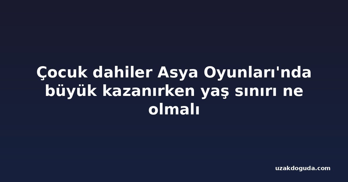 Çocuk dahiler Asya Oyunları'nda büyük kazanırken yaş sınırı ne olmalı