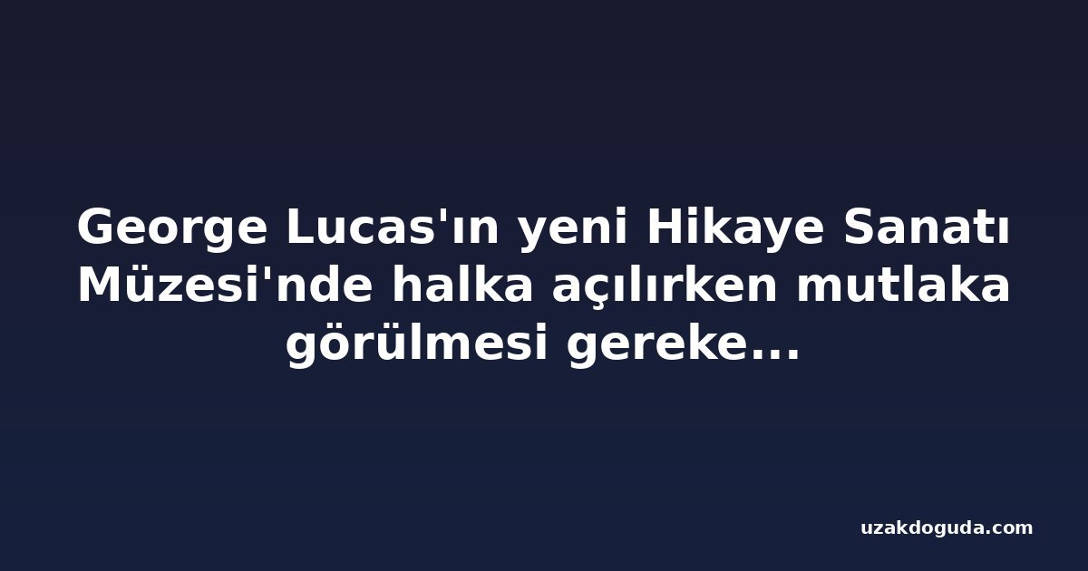 George Lucas'ın yeni Hikaye Sanatı Müzesi'nde halka açılırken mutlaka görülmesi gereken 5 şey
