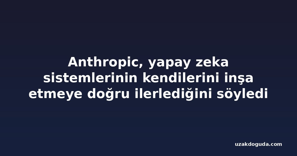 Anthropic, yapay zeka sistemlerinin kendilerini inşa etmeye doğru ilerlediğini söyledi
