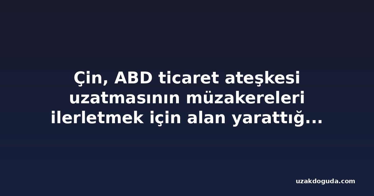 Çin, ABD ticaret ateşkesi uzatmasının müzakereleri ilerletmek için alan yarattığını söyledi
