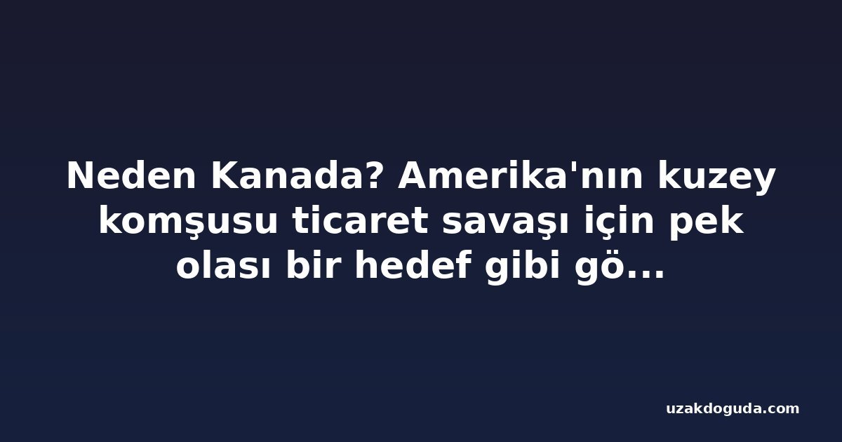 Neden Kanada? Amerika'nın kuzey komşusu ticaret savaşı için pek olası bir hedef gibi görünmüyor