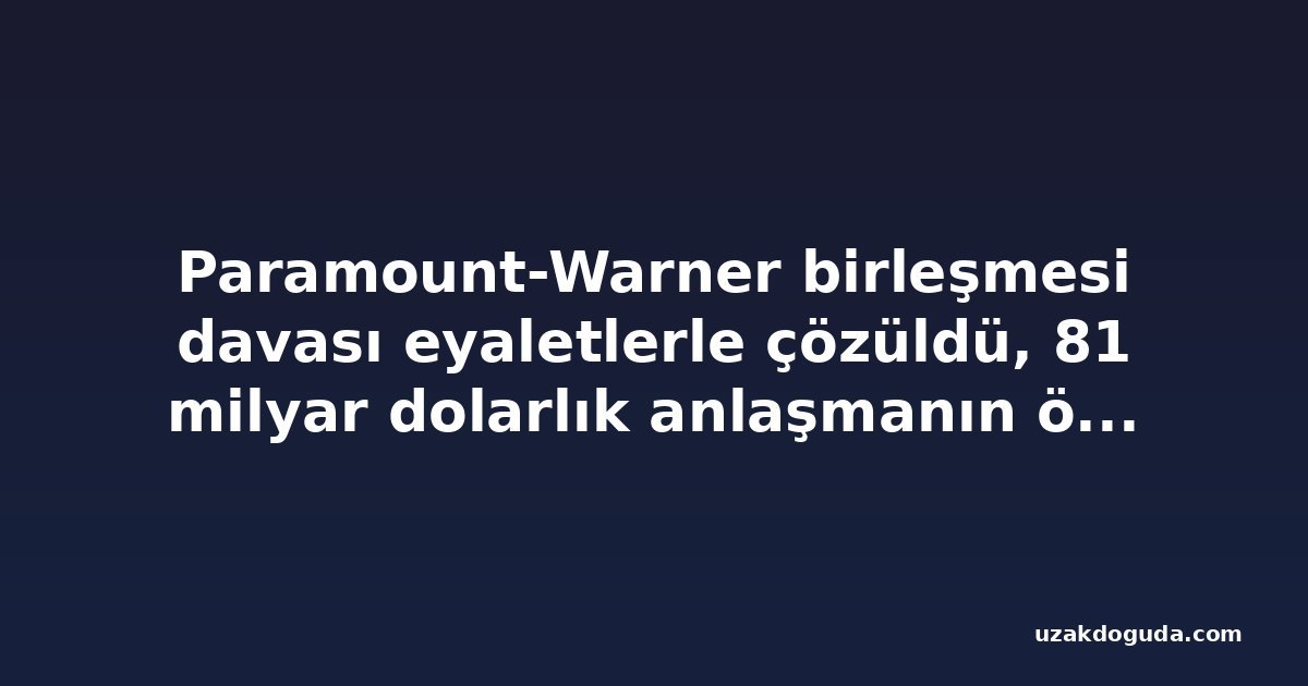 Paramount-Warner birleşmesi davası eyaletlerle çözüldü, 81 milyar dolarlık anlaşmanın önündeki son engel kalktı