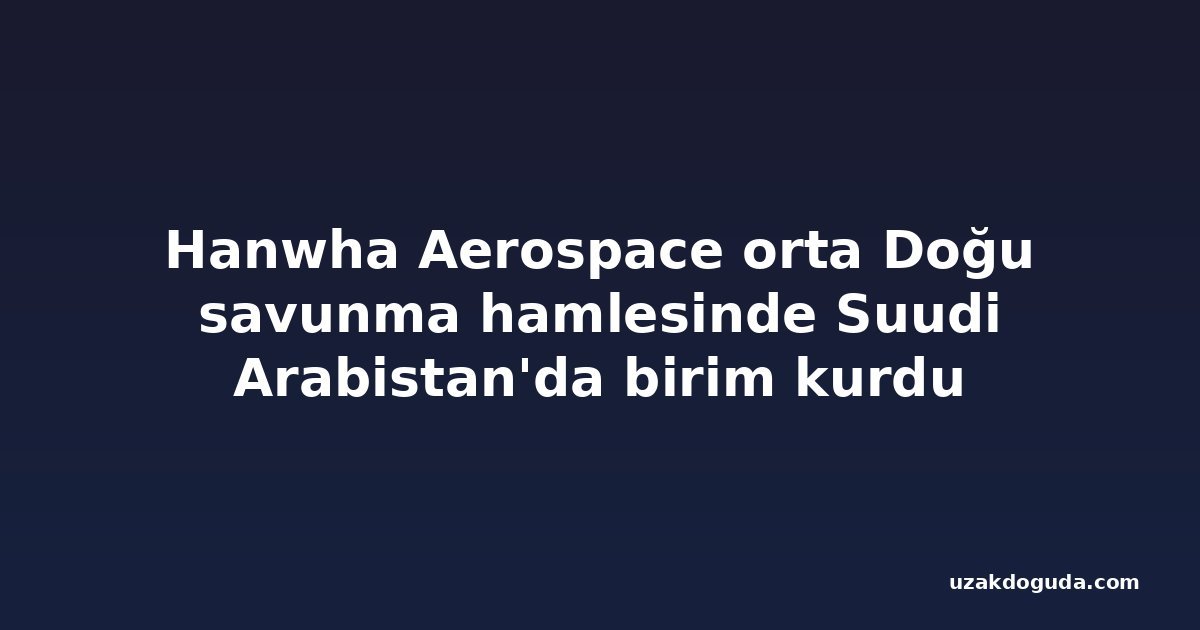 Hanwha Aerospace orta Doğu savunma hamlesinde Suudi Arabistan'da birim kurdu