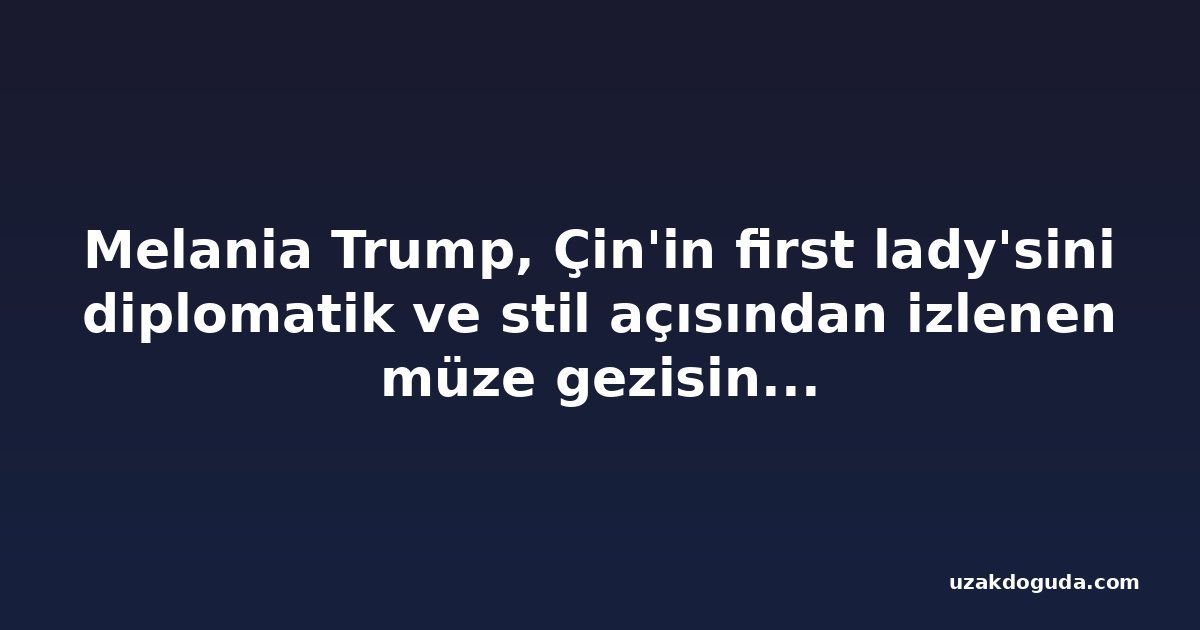Melania Trump, Çin'in first lady'sini diplomatik ve stil açısından izlenen müze gezisine götürdü