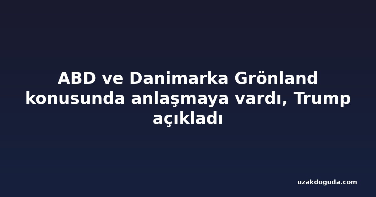 ABD ve Danimarka Grönland konusunda anlaşmaya vardı, Trump açıkladı