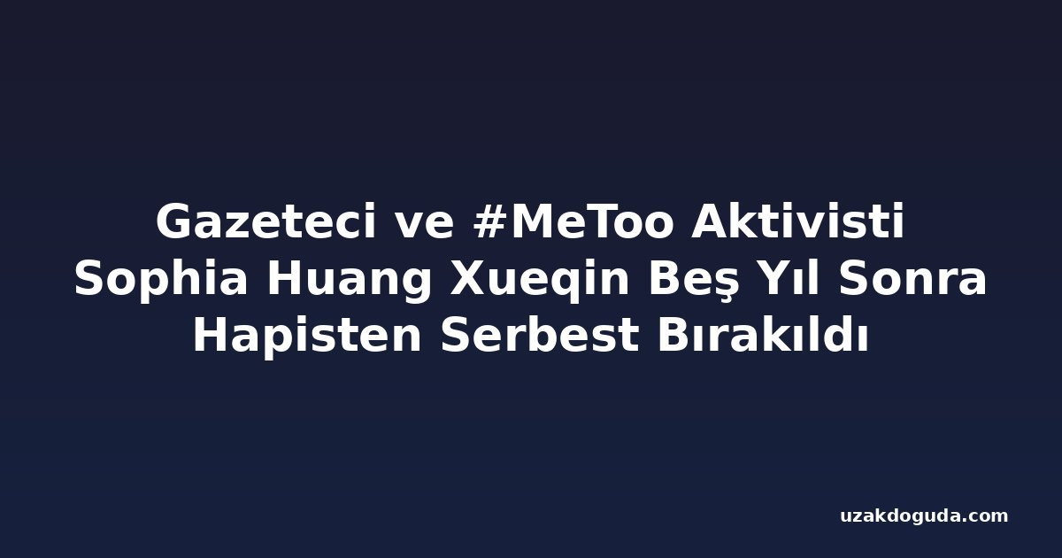 Gazeteci ve #MeToo Aktivisti Sophia Huang Xueqin Beş Yıl Sonra Hapisten Serbest Bırakıldı