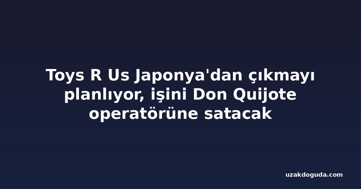 Toys R Us Japonya'dan çıkmayı planlıyor, işini Don Quijote operatörüne satacak