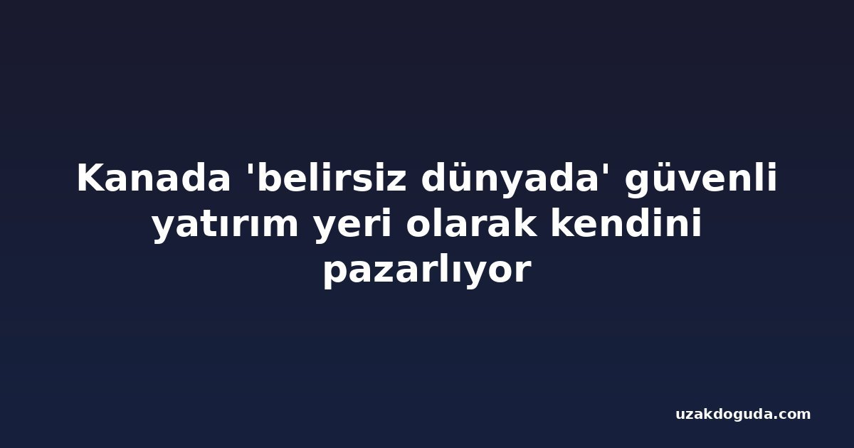 Kanada 'belirsiz dünyada' güvenli yatırım yeri olarak kendini pazarlıyor