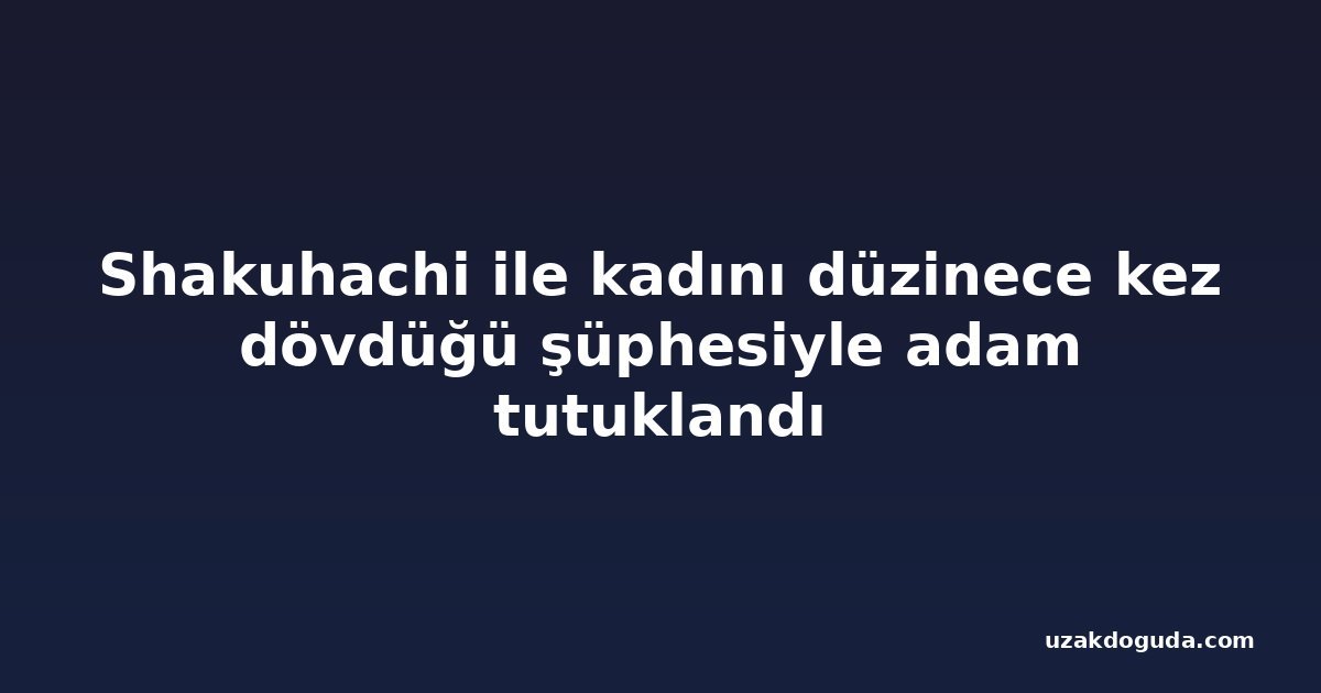Shakuhachi ile kadını düzinece kez dövdüğü şüphesiyle adam tutuklandı