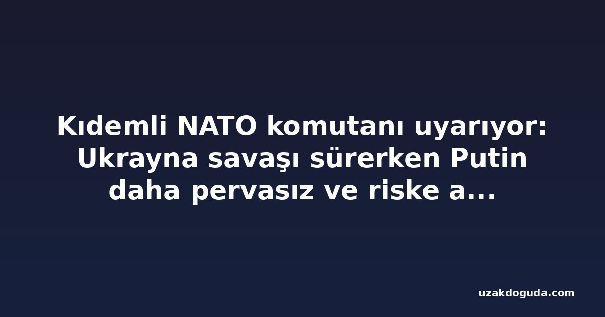 Kıdemli NATO komutanı uyarıyor: Ukrayna savaşı sürerken Putin daha pervasız ve riske açık hale geliyor