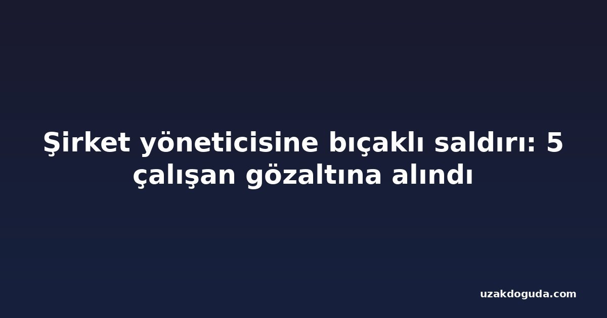 Şirket yöneticisine bıçaklı saldırı: 5 çalışan gözaltına alındı