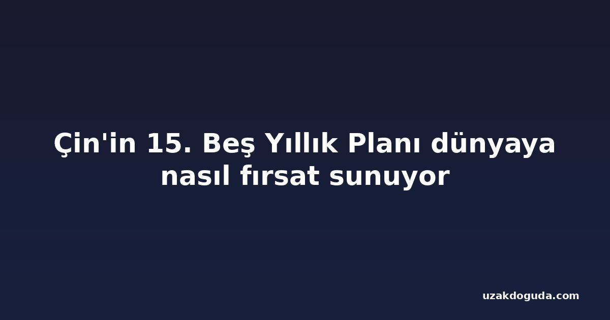 Çin'in 15. Beş Yıllık Planı dünyaya nasıl fırsat sunuyor