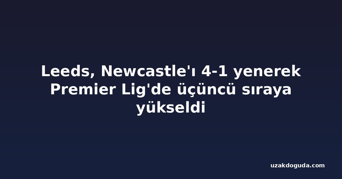 Leeds, Newcastle'ı 4-1 yenerek Premier Lig'de üçüncü sıraya yükseldi