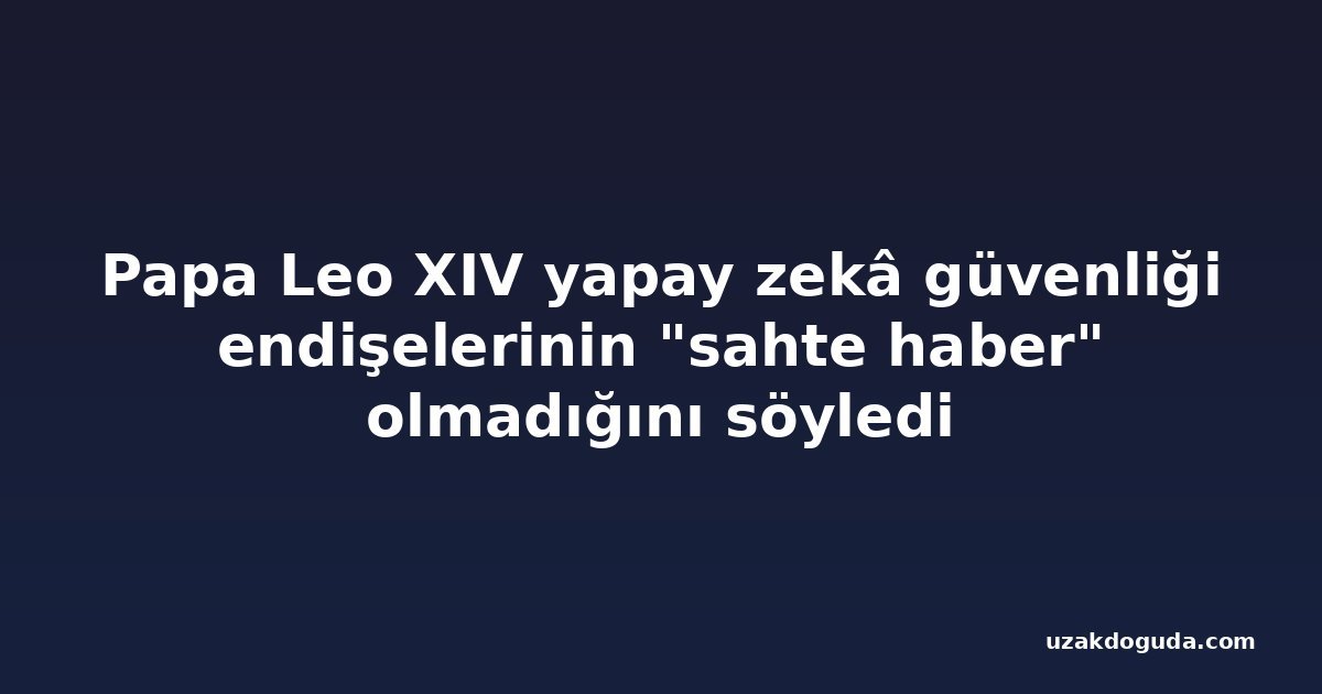 Papa Leo XIV yapay zekâ güvenliği endişelerinin "sahte haber" olmadığını söyledi