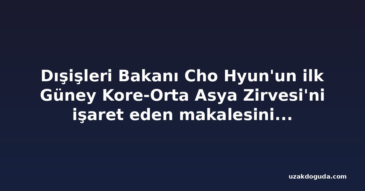 Dışişleri Bakanı Cho Hyun'un ilk Güney Kore-Orta Asya Zirvesi'ni işaret eden makalesinin tam metni