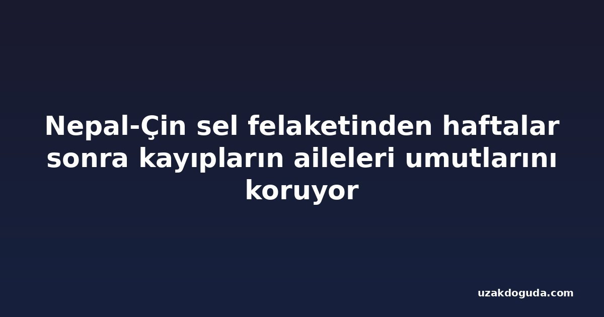 Nepal-Çin sel felaketinden haftalar sonra kayıpların aileleri umutlarını koruyor