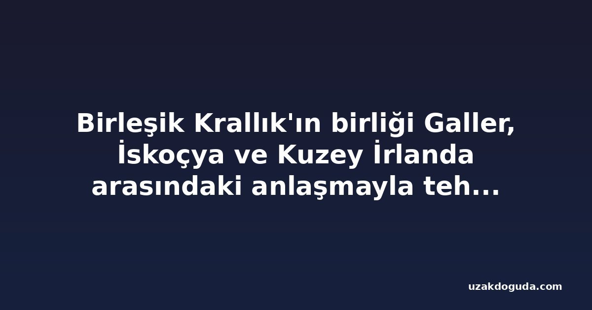 Birleşik Krallık'ın birliği Galler, İskoçya ve Kuzey İrlanda arasındaki anlaşmayla tehdit altında