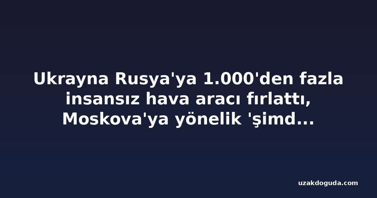 Ukrayna Rusya'ya 1.000'den fazla insansız hava aracı fırlattı, Moskova'ya yönelik 'şimdiye kadarki en büyük' saldırı dahil