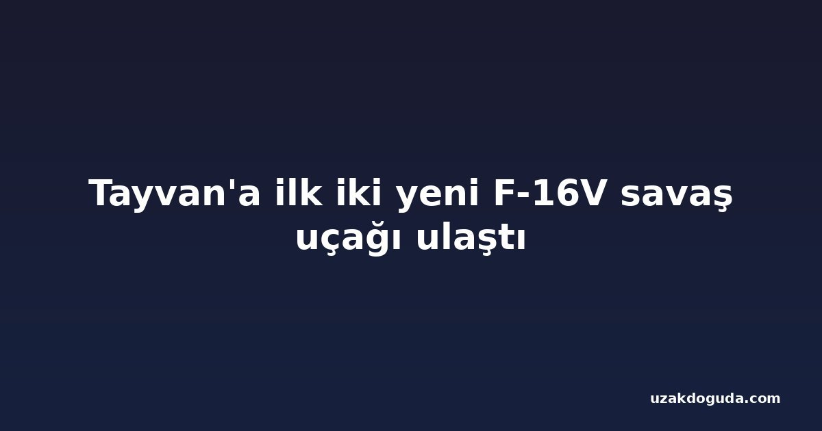 Tayvan'a ilk iki yeni F-16V savaş uçağı ulaştı