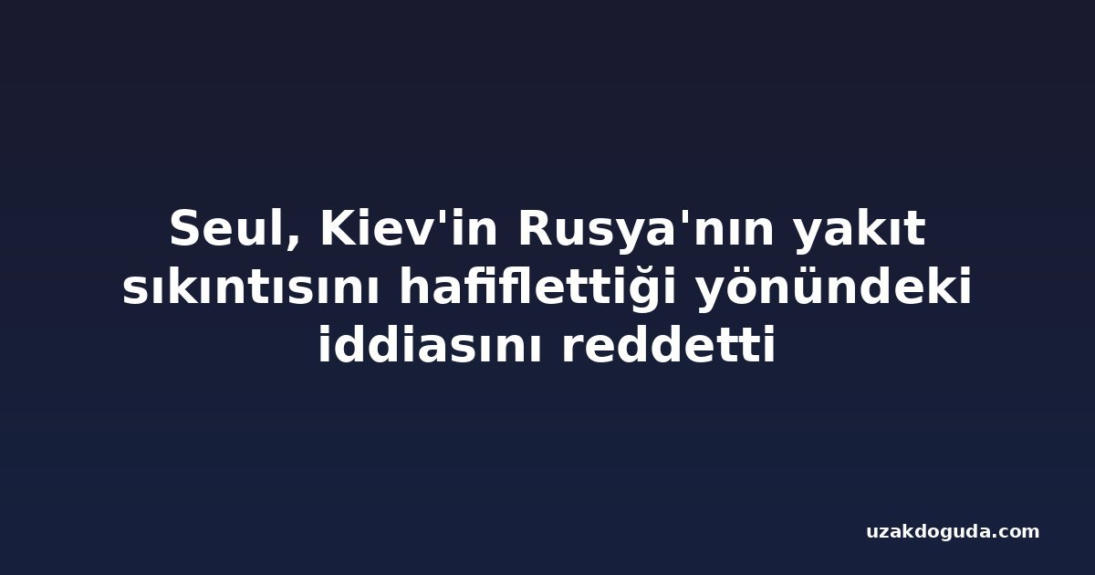 Seul, Kiev'in Rusya'nın yakıt sıkıntısını hafiflettiği yönündeki iddiasını reddetti