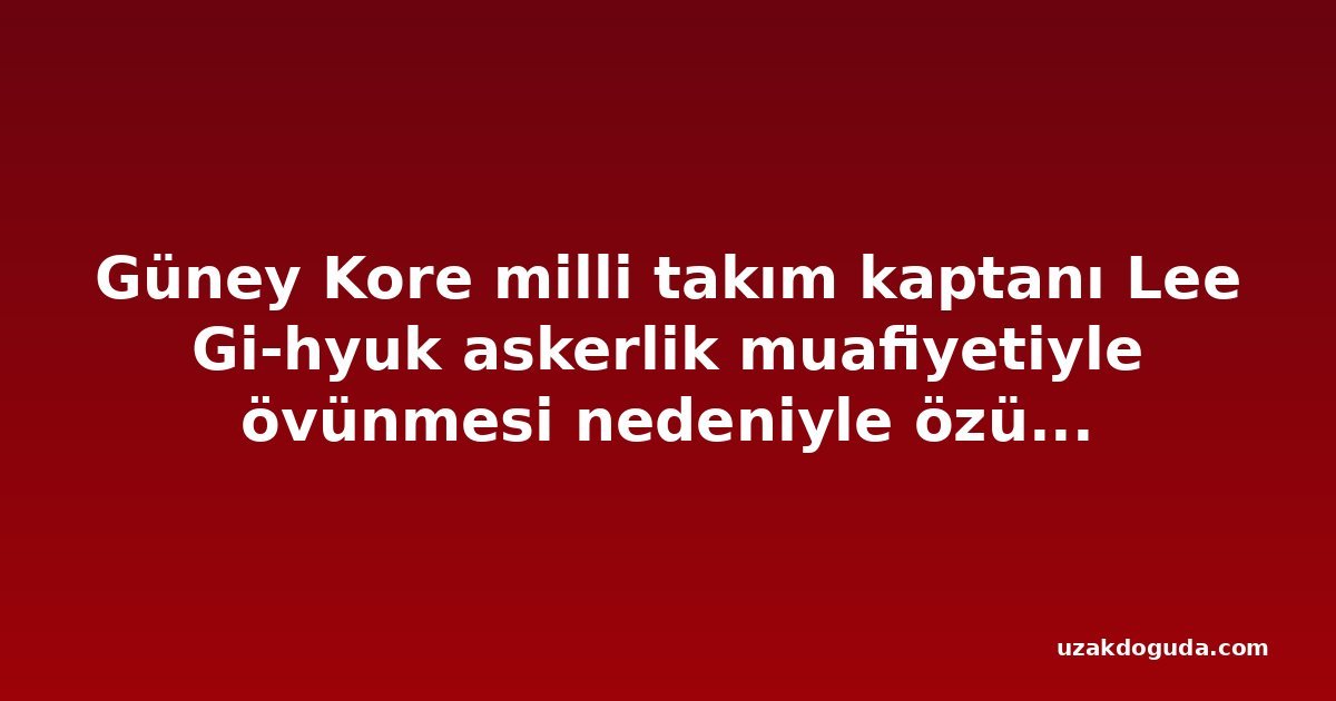 Güney Kore milli takım kaptanı Lee Gi-hyuk askerlik muafiyetiyle övünmesi nedeniyle özür diledi