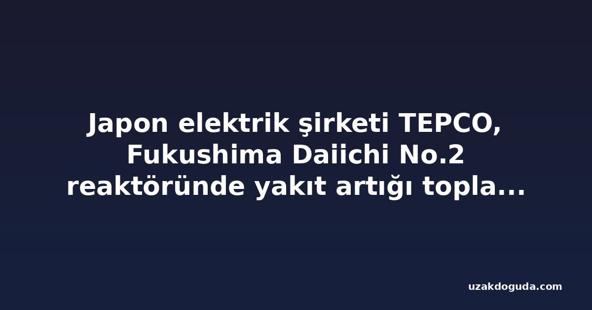 Japon elektrik şirketi TEPCO, Fukushima Daiichi No.2 reaktöründe yakıt artığı toplamak için robot kolu yerleştirmeye başladı
