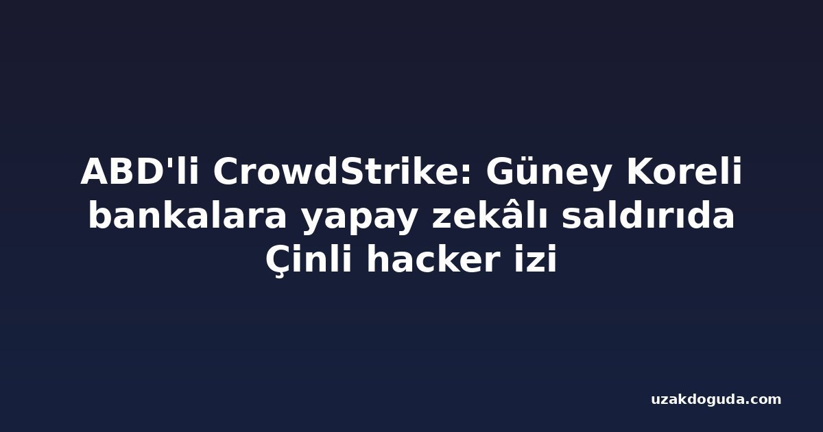 ABD'li CrowdStrike: Güney Koreli bankalara yapay zekâlı saldırıda Çinli hacker izi